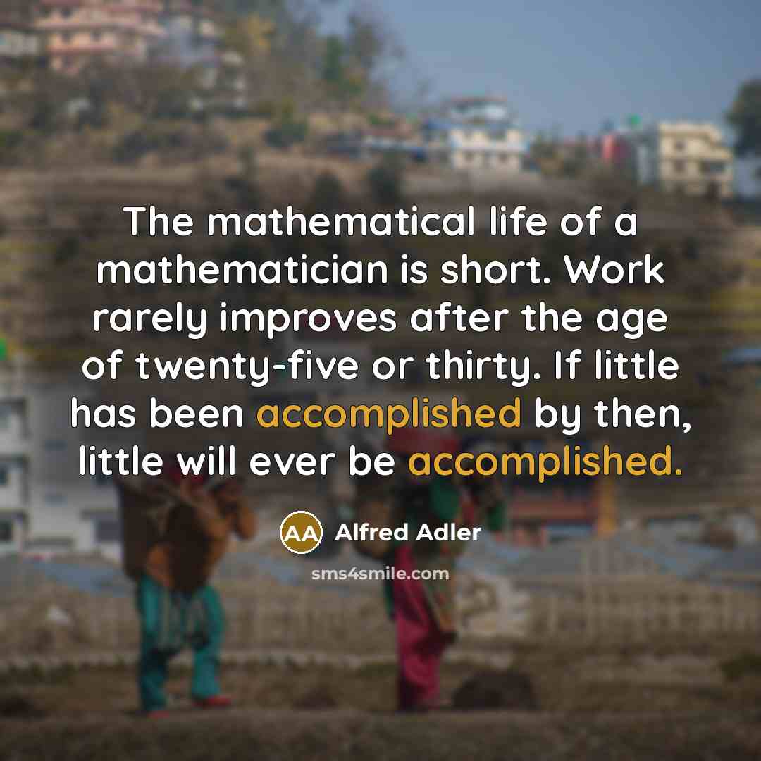 “The mathematical life of a mathematician is short. Work rarely improves after the age of twenty-five or thirty. If little has been accomplished by then, little will ever be accomplished.” quote by Alfred Adler
