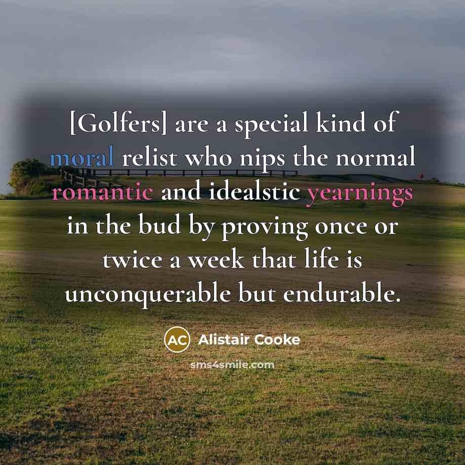 “[Golfers] are a special kind of moral relist who nips the normal romantic and idealstic yearnings in the bud by proving once or twice a week that life is unconquerable but endurable.” quote by Alistair Cooke