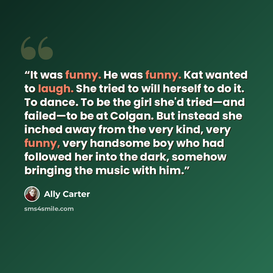 “It was funny. He was funny. Kat wanted to laugh. She tried to will herself to do it. To dance. To be the girl she'd tried—and failed—to be at Colgan. But instead she inched away from the very kind, very funny, very handsome boy who had followed her into the dark, somehow bringing the music with him.” quote by Ally Carter