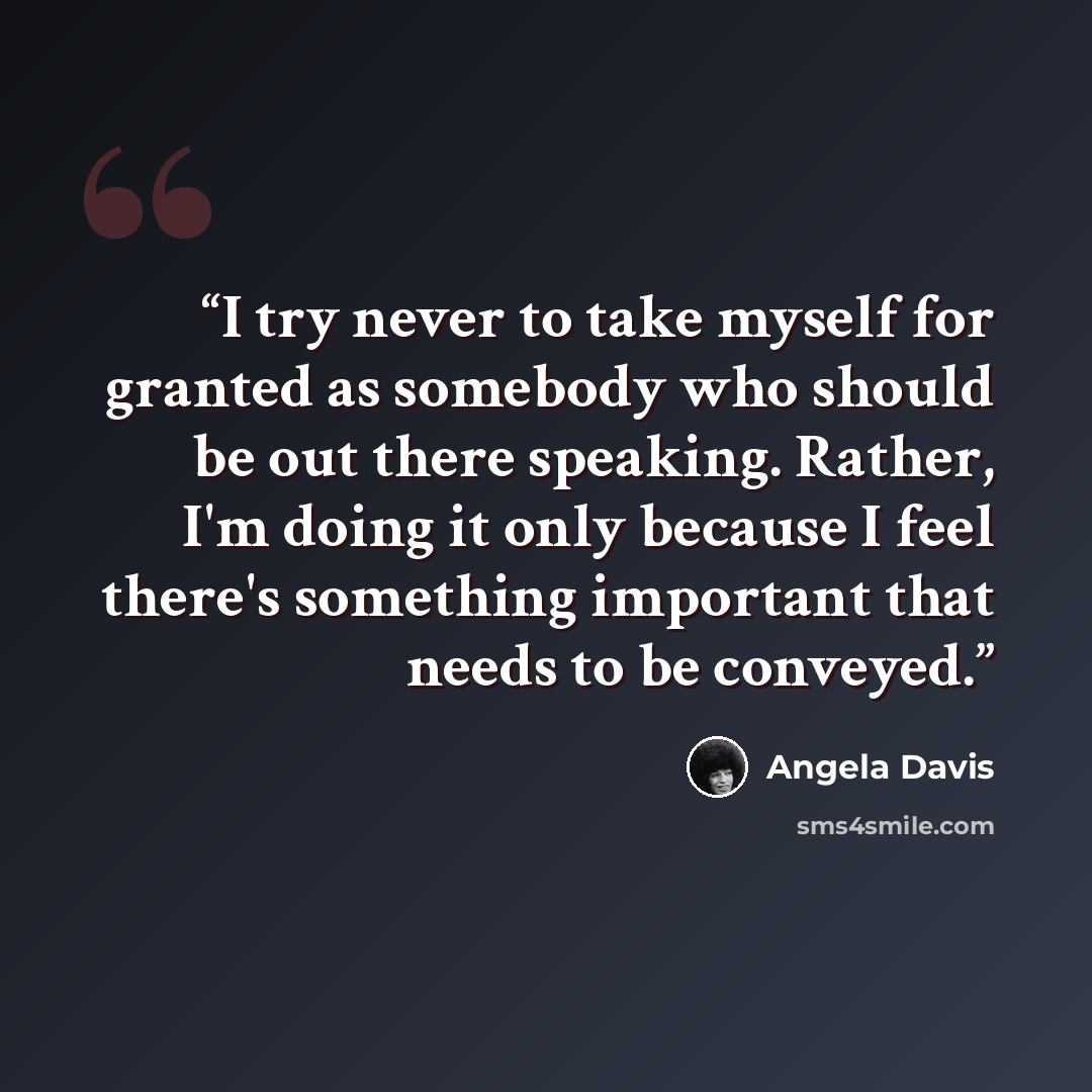 “I try never to take myself for granted as somebody who should be out there speaking. Rather, I'm doing it only because I feel there's something important that needs to be conveyed.” quote by Angela Davis