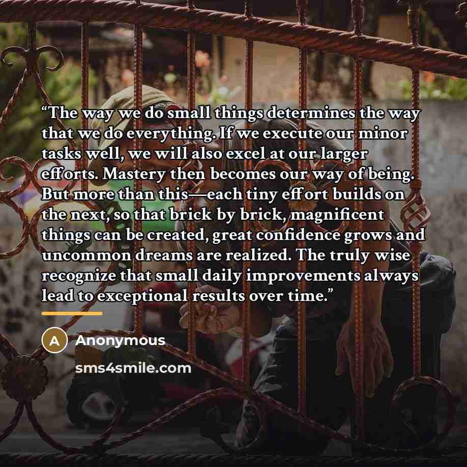 “The way we do small things determines the way that we do everything. If we execute our minor tasks well, we will also excel at our larger efforts. Mastery then becomes our way of being. But more than this—each tiny effort builds on the next, so that brick by brick, magnificent things can be…” quote by Anonymous