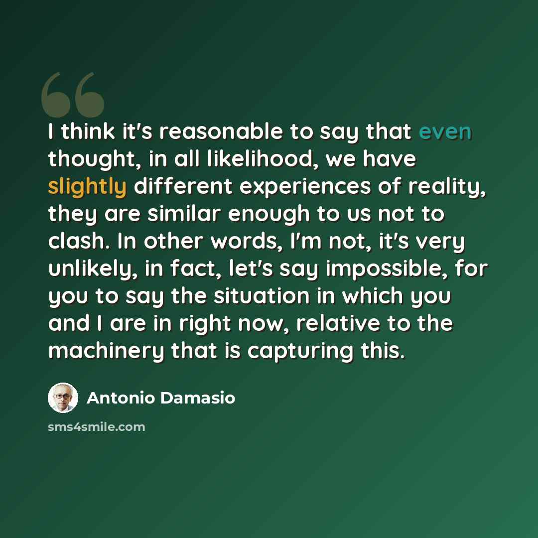 “I think it's reasonable to say that even thought, in all likelihood, we have slightly different experiences of reality, they are similar enough to us not to clash. In other words, I'm not, it's very unlikely, in fact, let's say impossible, for you to say the situation in which you and I are in…” quote by Antonio Damasio