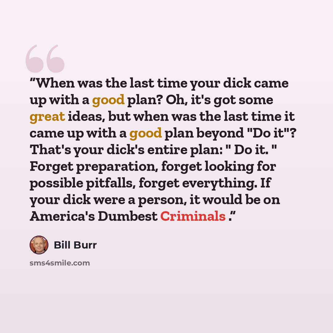 “When was the last time your dick came up with a good plan? Oh, it's got some great ideas, but when was the last time it came up with a good plan beyond "Do it"? That's your dick's entire plan: " Do it. " Forget preparation, forget looking for possible pitfalls, forget everything. If your dick were…” quote by Bill Burr