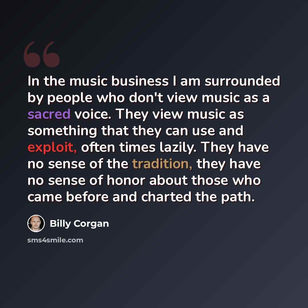 “In the music business I am surrounded by people who don't view music as a sacred voice. They view music as something that they can use and exploit, often times lazily. They have no sense of the tradition, they have no sense of honor about those who came before and charted the path.” quote by Billy Corgan