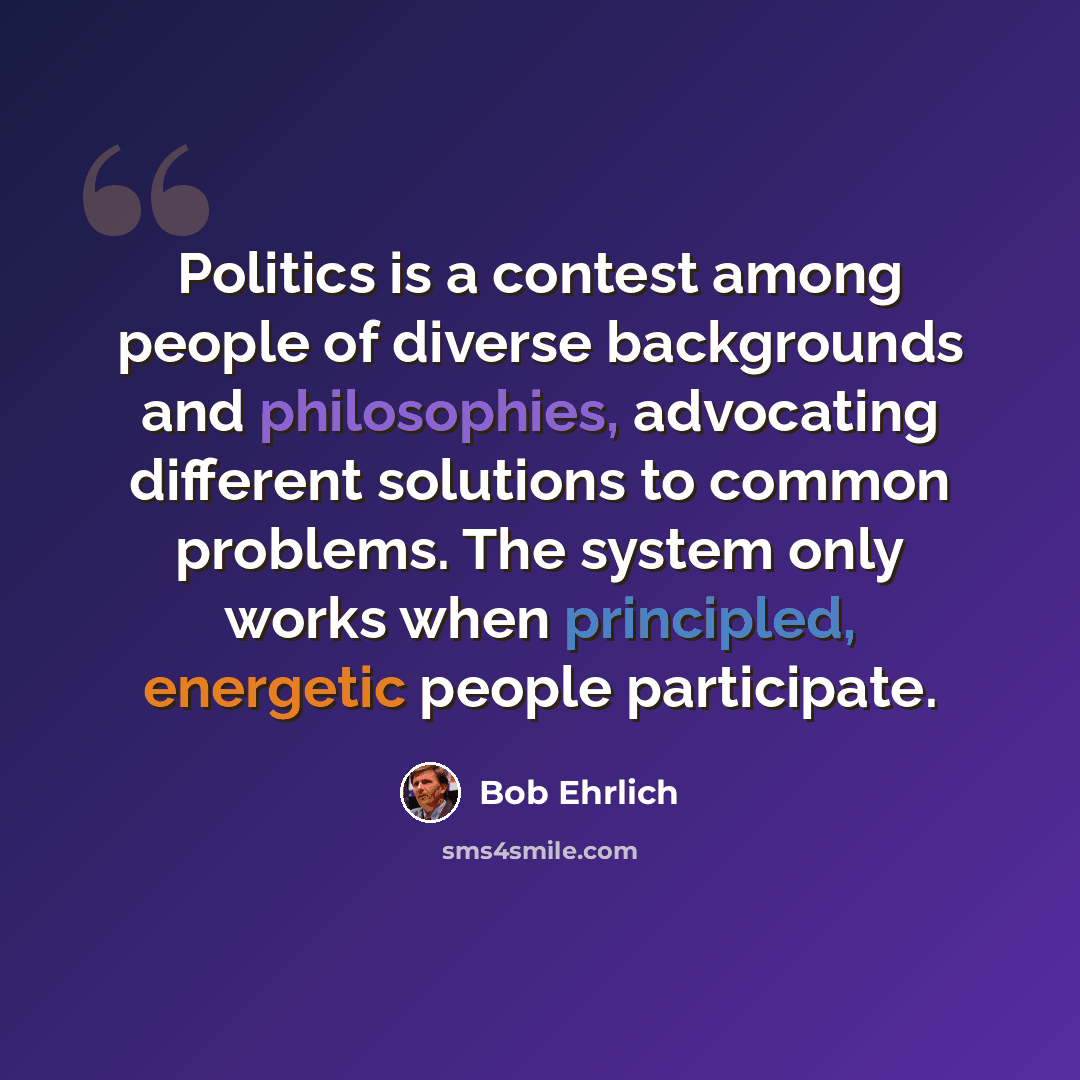 “Politics is a contest among people of diverse backgrounds and philosophies, advocating different solutions to common problems. The system only works when principled, energetic people participate.” quote by Bob Ehrlich