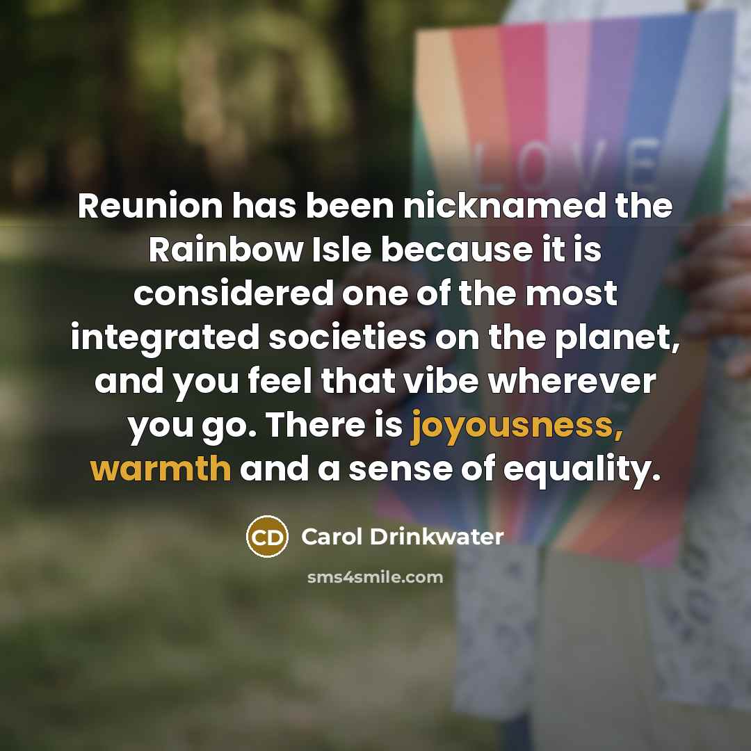 “Reunion has been nicknamed the Rainbow Isle because it is considered one of the most integrated societies on the planet, and you feel that vibe wherever you go. There is joyousness, warmth and a sense of equality.” quote by Carol Drinkwater