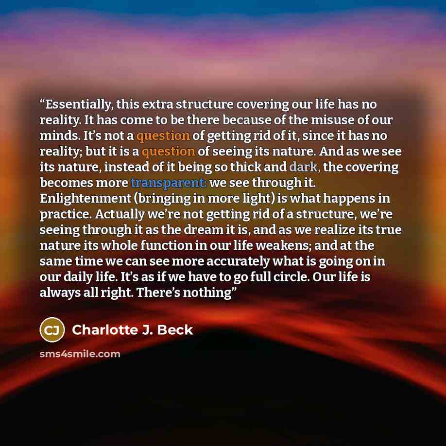 “Essentially, this extra structure covering our life has no reality. It has come to be there because of the misuse of our minds. It’s not a question of getting rid of it, since it has no reality; but it is a question of seeing its nature. And as we see its nature, instead of it being so thick and…” quote by Charlotte J. Beck