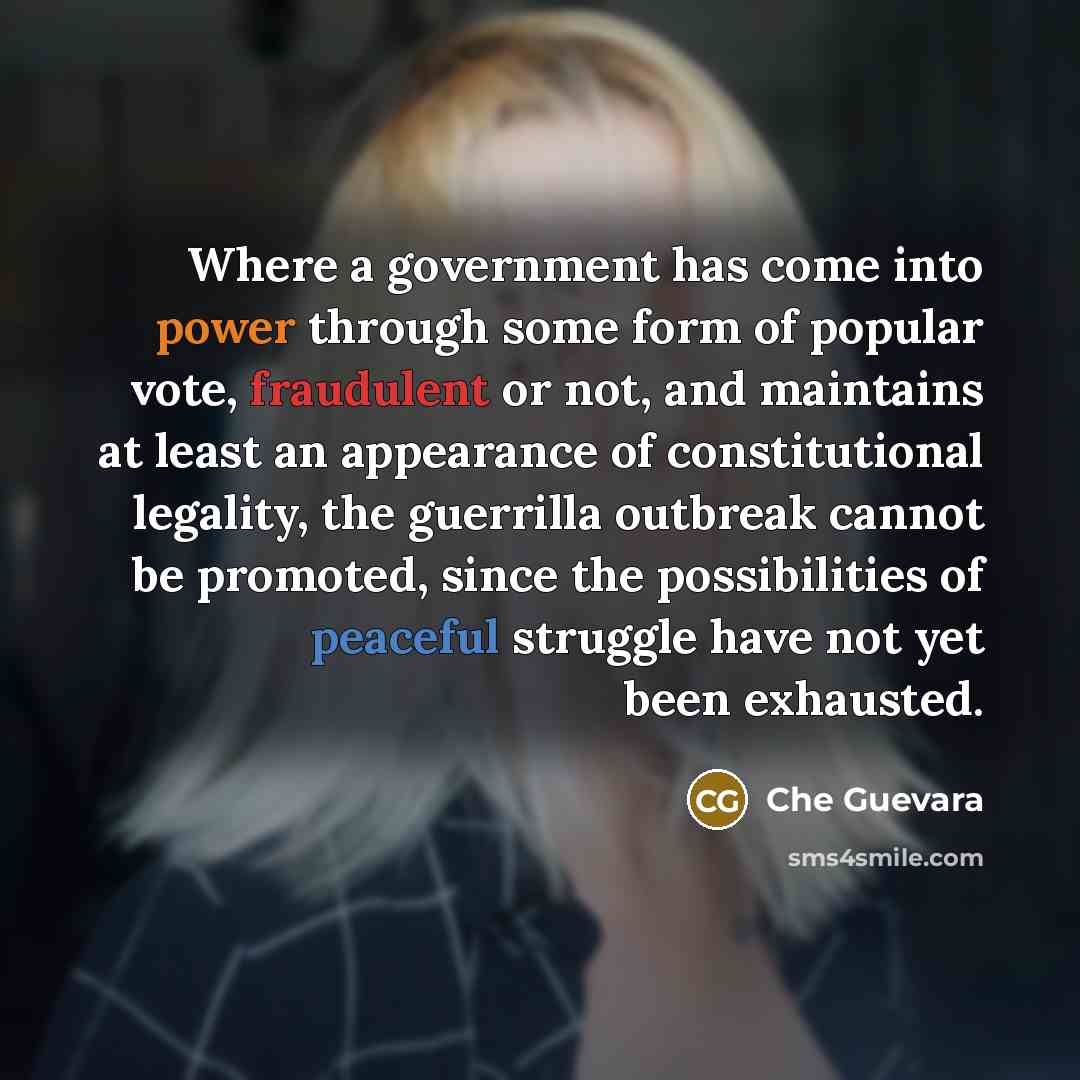 “Where a government has come into power through some form of popular vote, fraudulent or not, and maintains at least an appearance of constitutional legality, the guerrilla outbreak cannot be promoted, since the possibilities of peaceful struggle have not yet been exhausted.” quote by Che Guevara