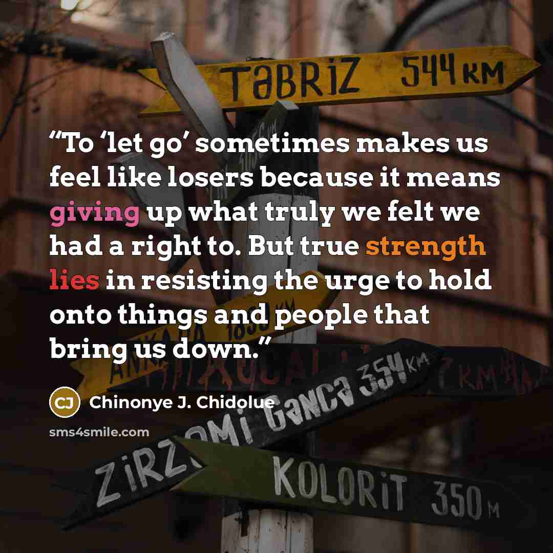 “To ‘let go’ sometimes makes us feel like losers because it means giving up what truly we felt we had a right to. But true strength lies in resisting the urge to hold onto things and people that bring us down.” quote by Chinonye J. Chidolue
