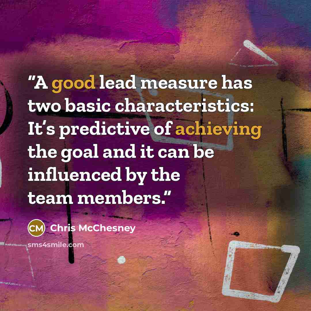 “A good lead measure has two basic characteristics: It’s predictive of achieving the goal and it can be influenced by the team members.” quote by Chris McChesney