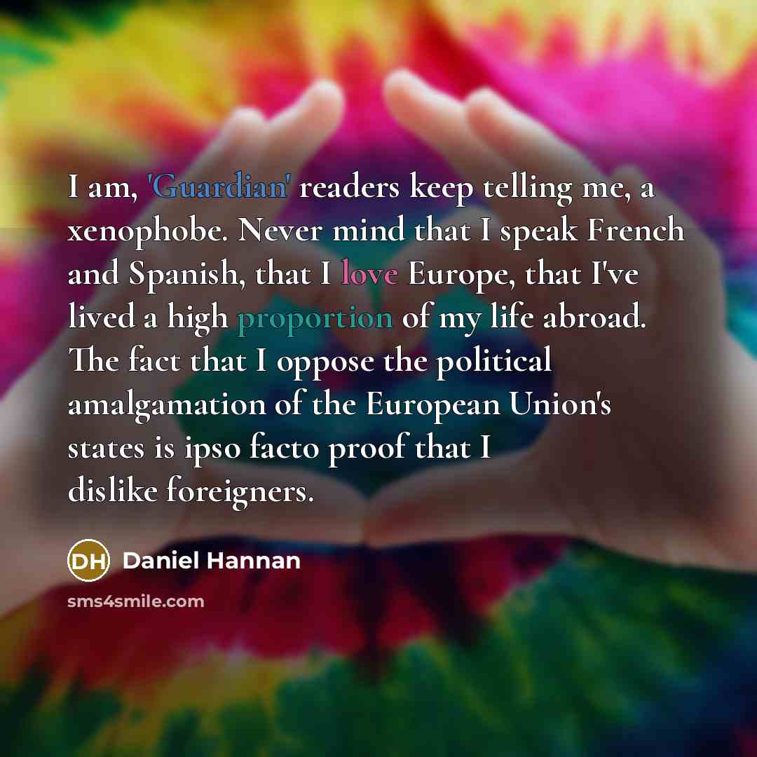 “I am, 'Guardian' readers keep telling me, a xenophobe. Never mind that I speak French and Spanish, that I love Europe, that I've lived a high proportion of my life abroad. The fact that I oppose the political amalgamation of the European Union's states is ipso facto proof that I dislike foreigners.” quote by Daniel Hannan