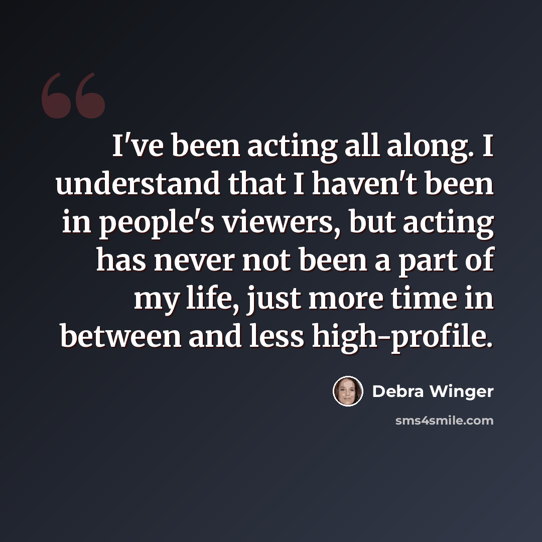 “I've been acting all along. I understand that I haven't been in people's viewers, but acting has never not been a part of my life, just more time in between and less high-profile.” quote by Debra Winger