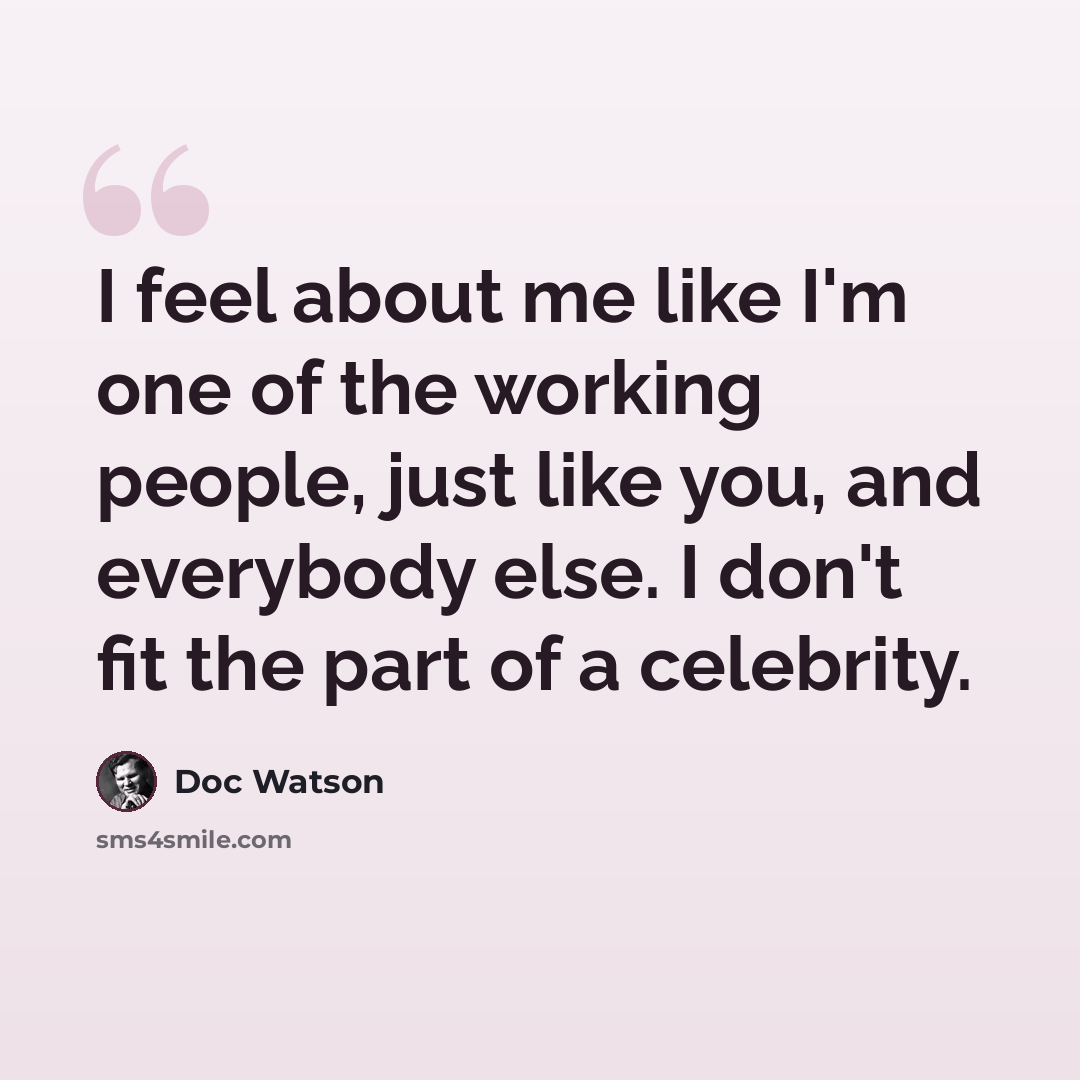 “I feel about me like I'm one of the working people, just like you, and everybody else. I don't fit the part of a celebrity.” quote by Doc Watson