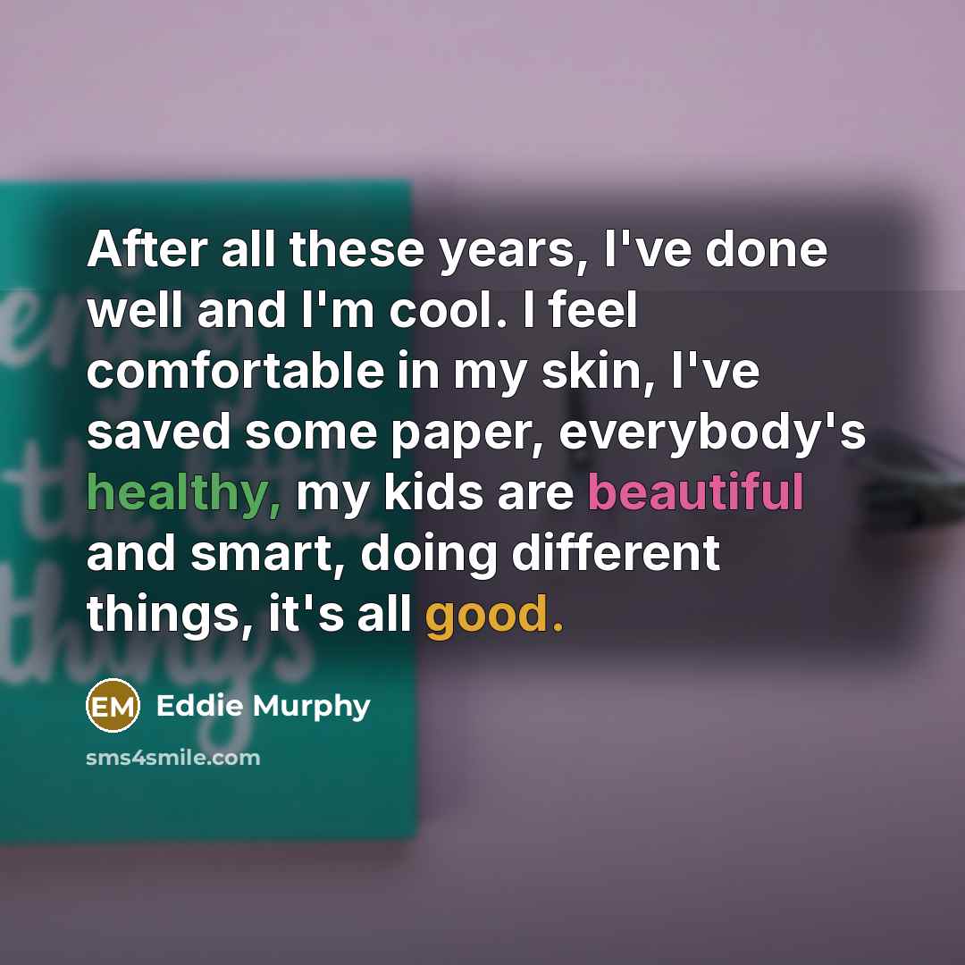 “After all these years, I've done well and I'm cool. I feel comfortable in my skin, I've saved some paper, everybody's healthy, my kids are beautiful and smart, doing different things, it's all good.” quote by Eddie Murphy