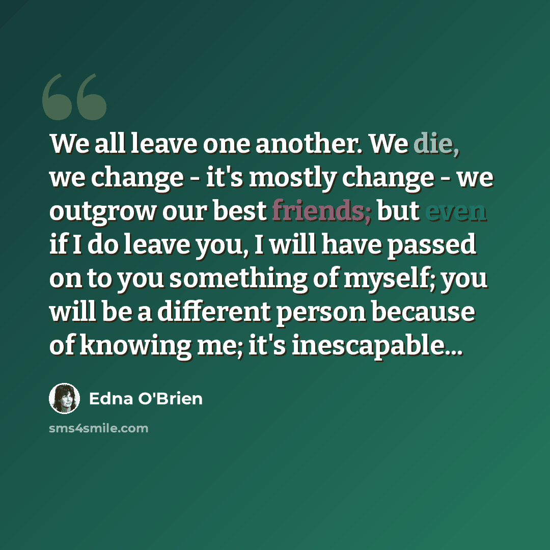 “We all leave one another. We die, we change - it's mostly change - we outgrow our best friends; but even if I do leave you, I will have passed on to you something of myself; you will be a different person because of knowing me; it's inescapable...” quote by Edna O'Brien
