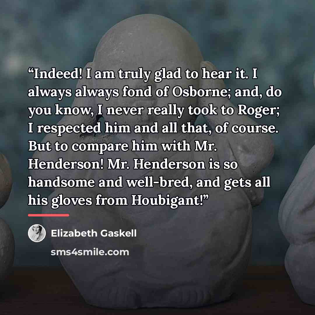 “Indeed! I am truly glad to hear it. I always always fond of Osborne; and, do you know, I never really took to Roger; I respected him and all that, of course. But to compare him with Mr. Henderson! Mr. Henderson is so handsome and well-bred, and gets all his gloves from Houbigant!” quote by Elizabeth Gaskell