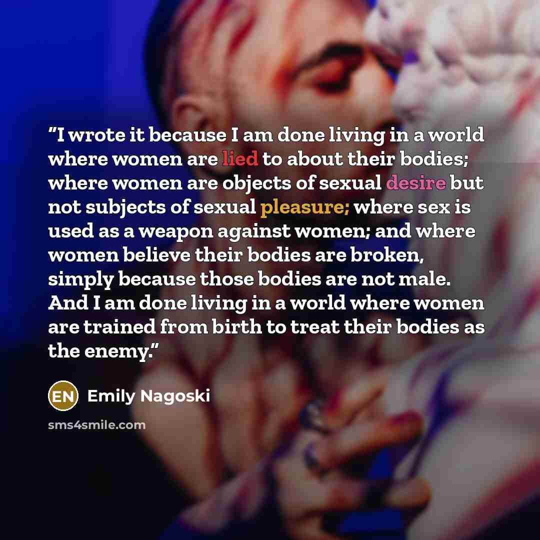 “I wrote it because I am done living in a world where women are lied to about their bodies; where women are objects of sexual desire but not subjects of sexual pleasure; where sex is used as a weapon against women; and where women believe their bodies are broken, simply because those bodies are not…” quote by Emily Nagoski