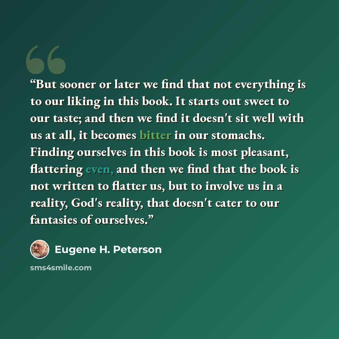 “But sooner or later we find that not everything is to our liking in this book. It starts out sweet to our taste; and then we find it doesn't sit well with us at all, it becomes bitter in our stomachs. Finding ourselves in this book is most pleasant, flattering even, and then we find that the book…” quote by Eugene H. Peterson