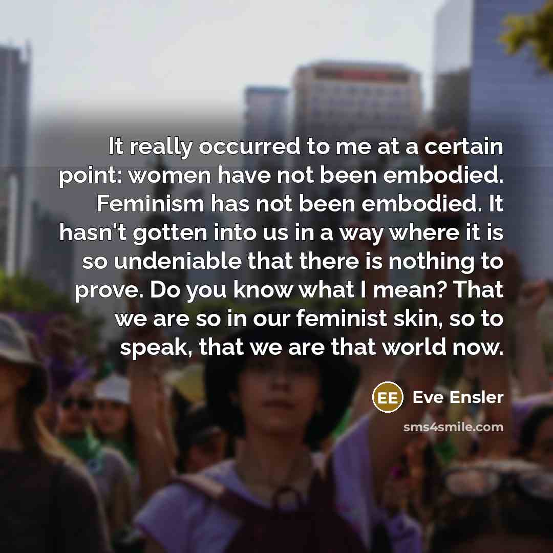 “It really occurred to me at a certain point: women have not been embodied. Feminism has not been embodied. It hasn't gotten into us in a way where it is so undeniable that there is nothing to prove. Do you know what I mean? That we are so in our feminist skin, so to speak, that we are that world…” quote by Eve Ensler