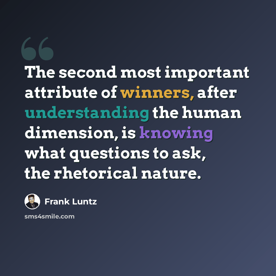 “The second most important attribute of winners, after understanding the human dimension, is knowing what questions to ask, the rhetorical nature.” quote by Frank Luntz