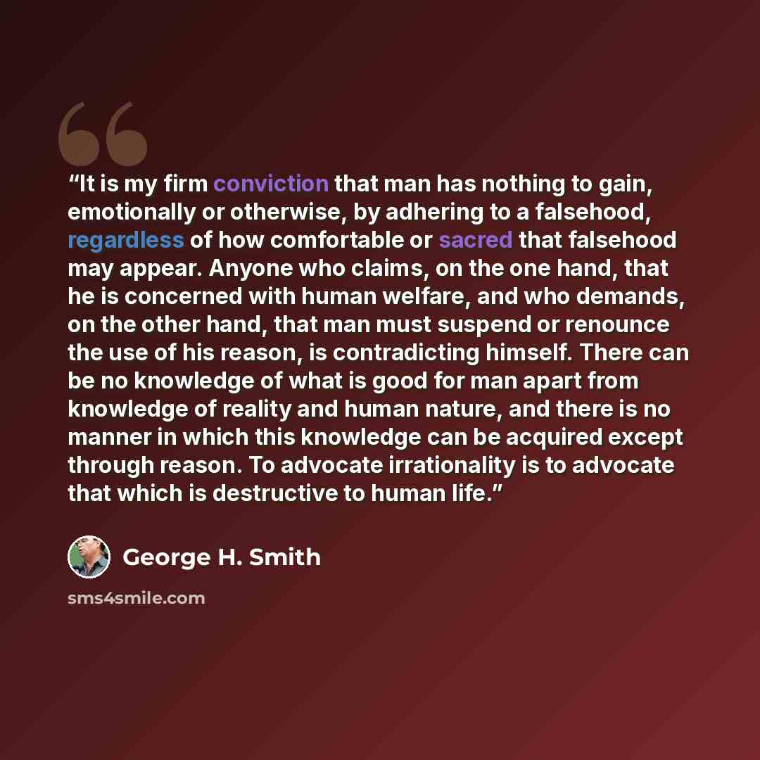 “It is my firm conviction that man has nothing to gain, emotionally or otherwise, by adhering to a falsehood, regardless of how comfortable or sacred that falsehood may appear. Anyone who claims, on the one hand, that he is concerned with human welfare, and who demands, on the other hand, that man…” quote by George H. Smith