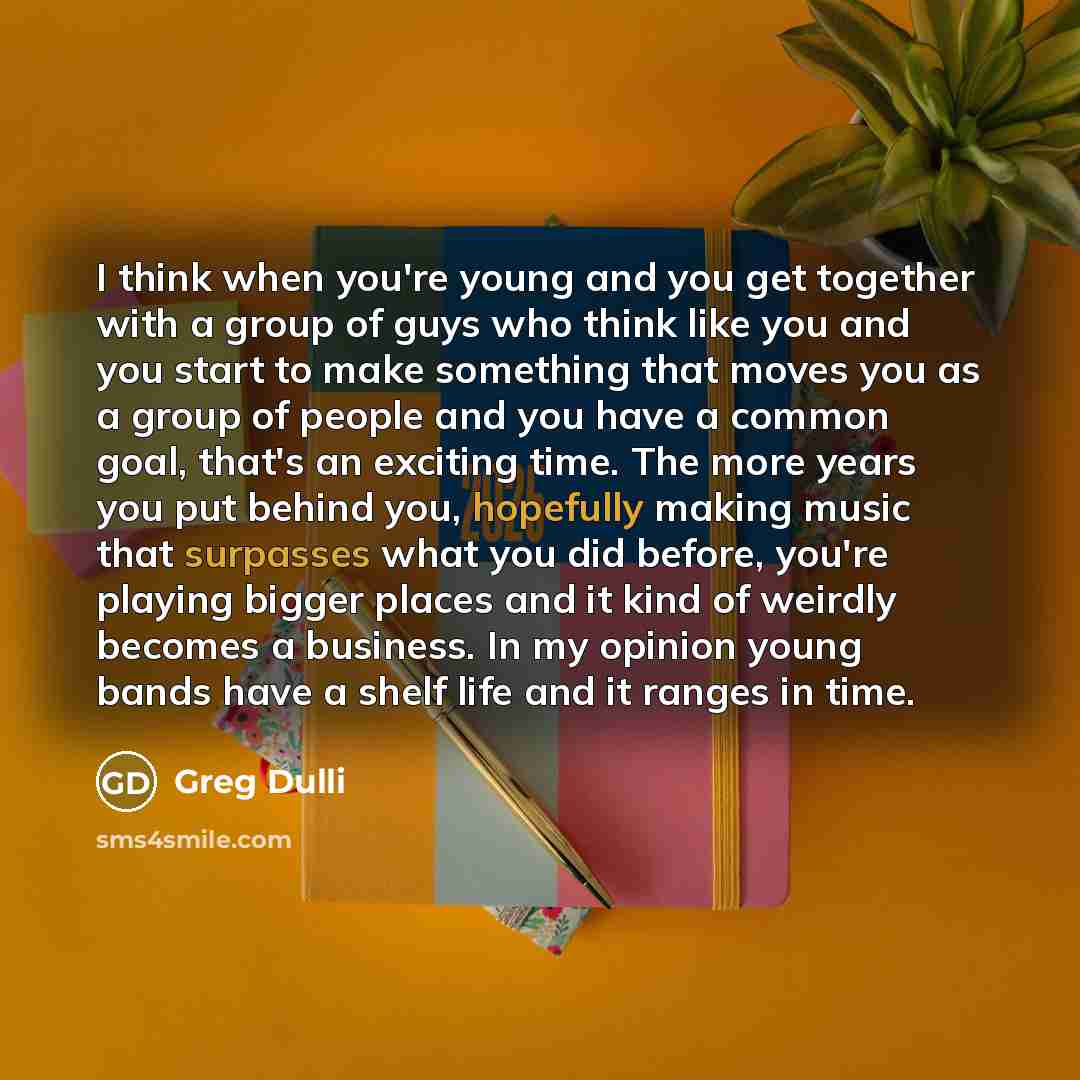 “I think when you're young and you get together with a group of guys who think like you and you start to make something that moves you as a group of people and you have a common goal, that's an exciting time. The more years you put behind you, hopefully making music that surpasses what you did…” quote by Greg Dulli