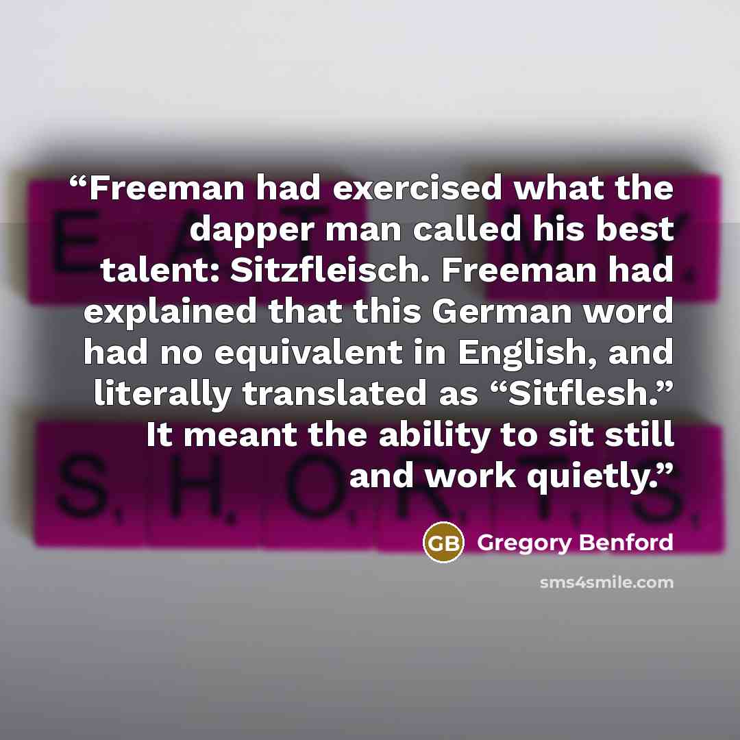 “Freeman had exercised what the dapper man called his best talent: Sitzfleisch. Freeman had explained that this German word had no equivalent in English, and literally translated as “Sitflesh.” It meant the ability to sit still and work quietly.” quote by Gregory Benford