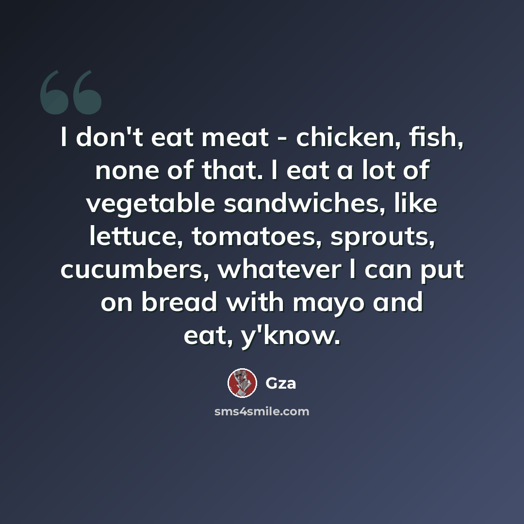“I don't eat meat - chicken, fish, none of that. I eat a lot of vegetable sandwiches, like lettuce, tomatoes, sprouts, cucumbers, whatever I can put on bread with mayo and eat, y'know.” quote by Gza