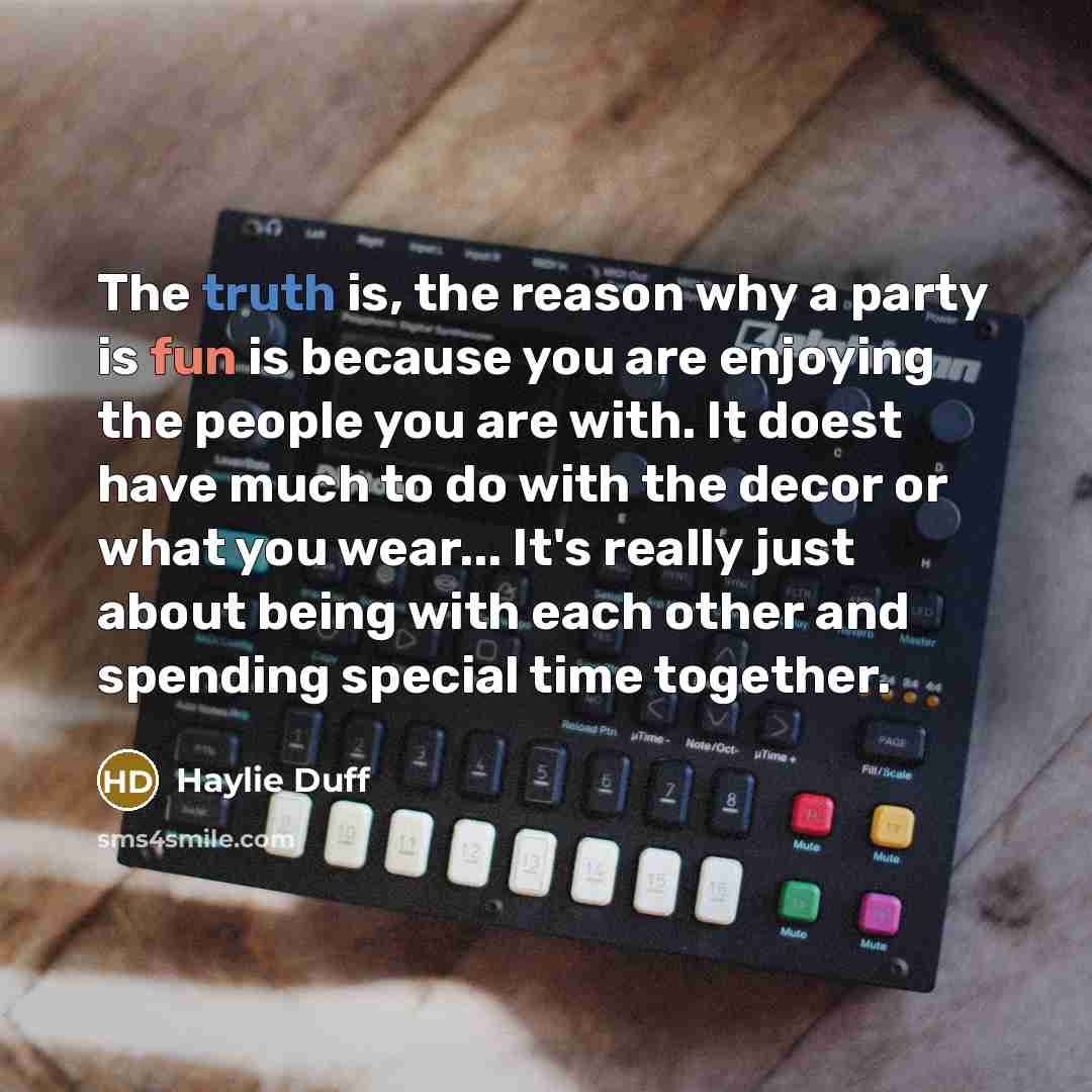 “The truth is, the reason why a party is fun is because you are enjoying the people you are with. It doest have much to do with the decor or what you wear... It's really just about being with each other and spending special time together.” quote by Haylie Duff
