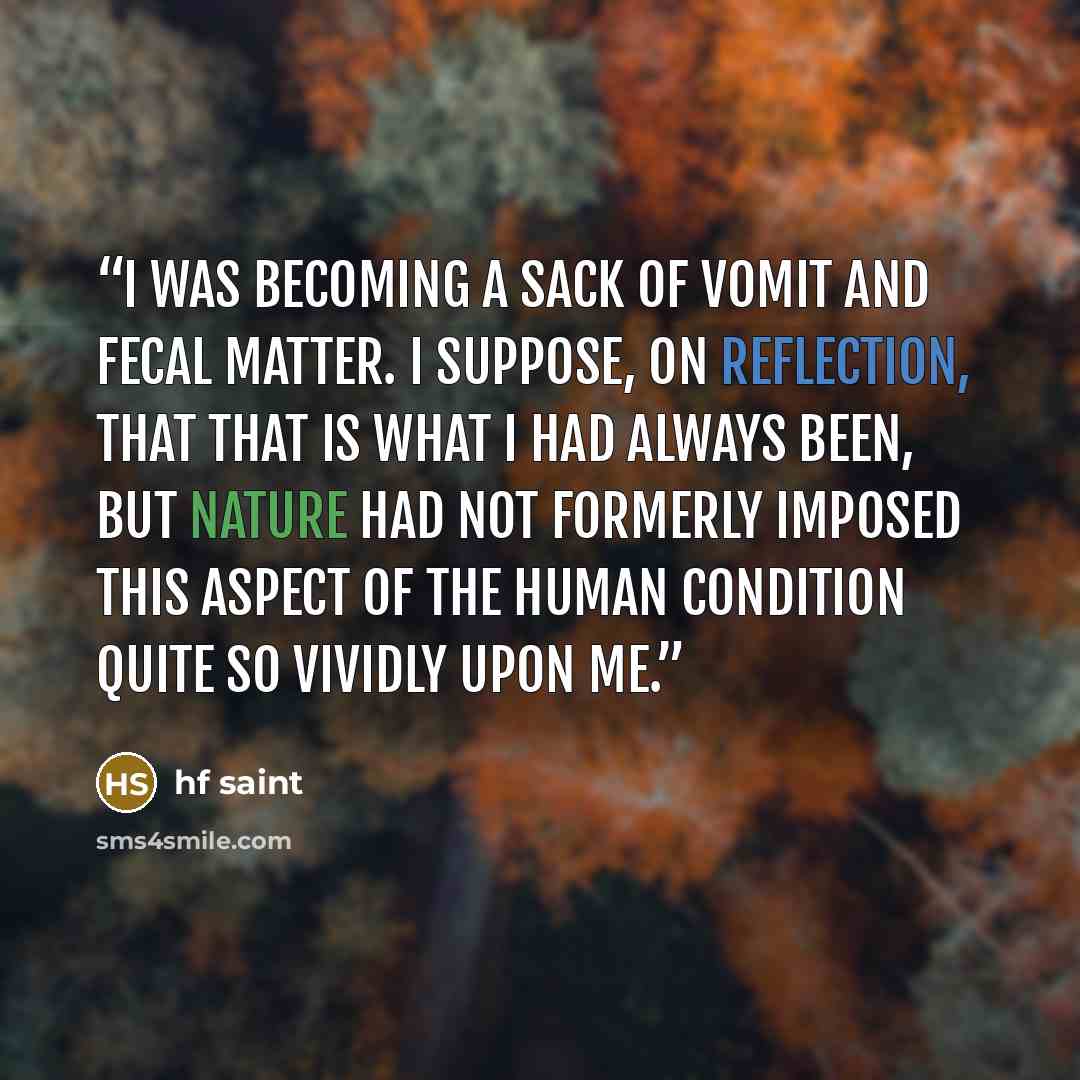 “i was becoming a sack of vomit and fecal matter. i suppose, on reflection, that that is what i had always been, but nature had not formerly imposed this aspect of the human condition quite so vividly upon me.” quote by hf saint