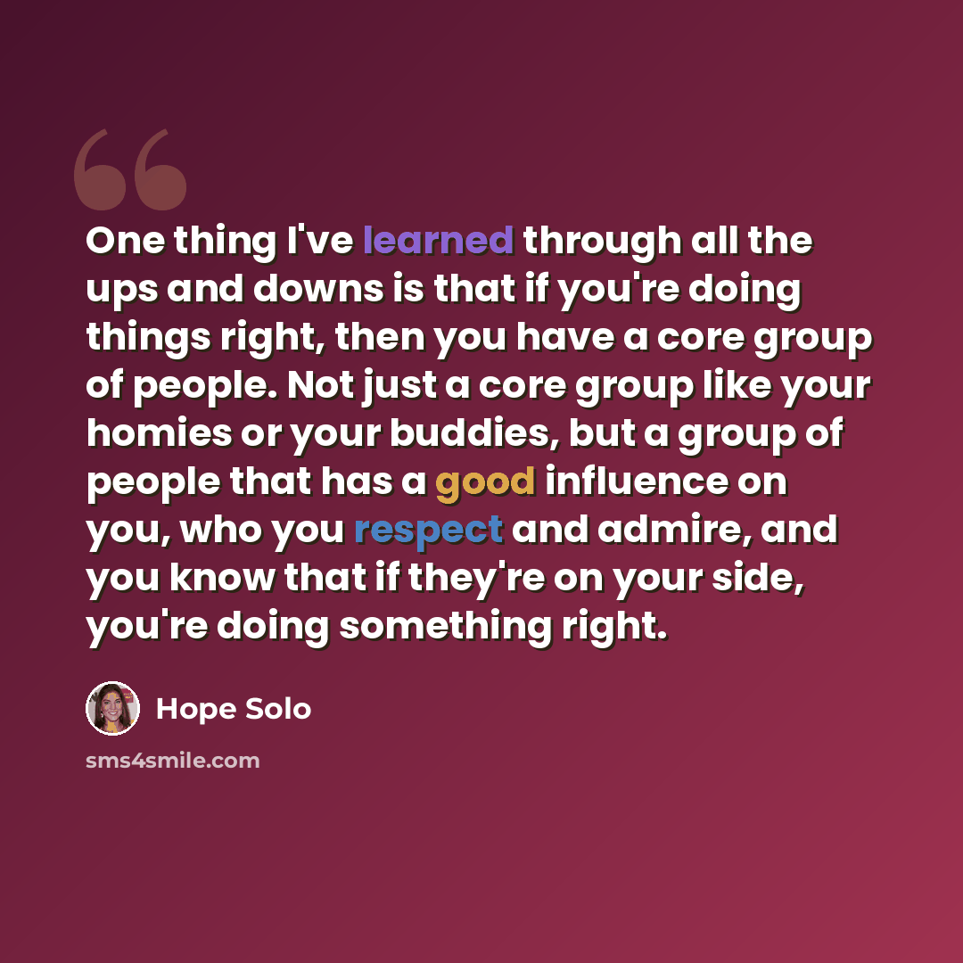 “One thing I've learned through all the ups and downs is that if you're doing things right, then you have a core group of people. Not just a core group like your homies or your buddies, but a group of people that has a good influence on you, who you respect and admire, and you know that if they're…” quote by Hope Solo