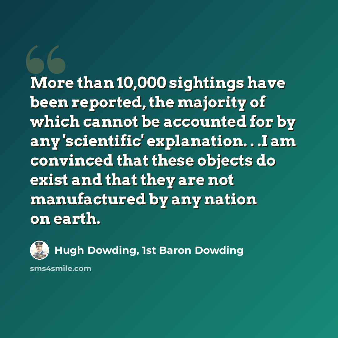 “More than 10,000 sightings have been reported, the majority of which cannot be accounted for by any 'scientific' explanation. . .I am convinced that these objects do exist and that they are not manufactured by any nation on earth.” quote by Hugh Dowding, 1st Baron Dowding