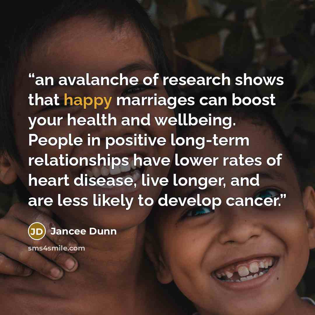 “an avalanche of research shows that happy marriages can boost your health and wellbeing. People in positive long-term relationships have lower rates of heart disease, live longer, and are less likely to develop cancer.” quote by Jancee Dunn