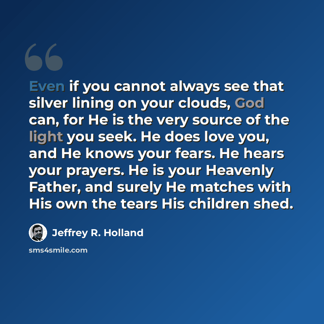 “Even if you cannot always see that silver lining on your clouds, God can, for He is the very source of the light you seek. He does love you, and He knows your fears. He hears your prayers. He is your Heavenly Father, and surely He matches with His own the tears His children shed.” quote by Jeffrey R. Holland