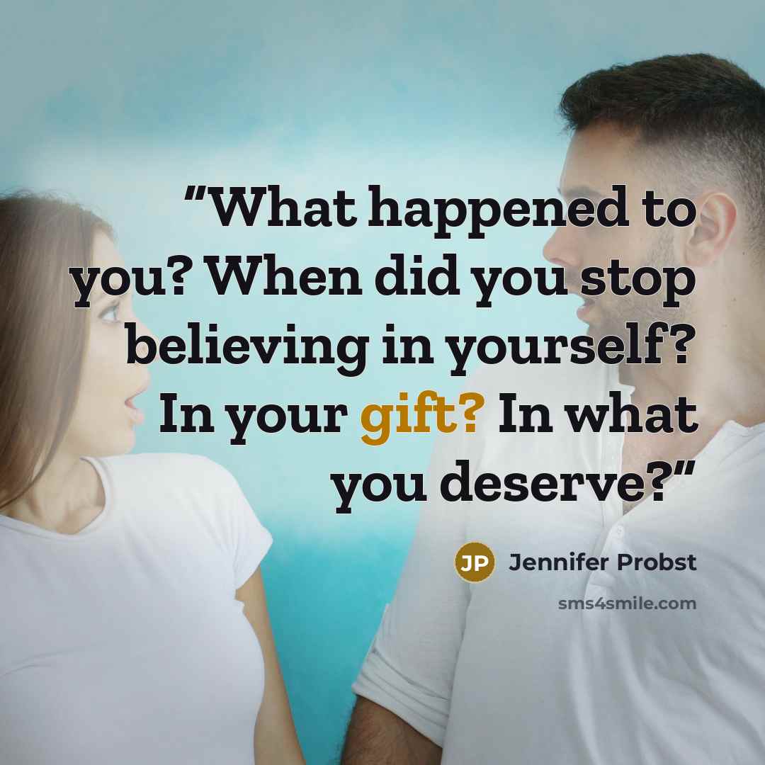 “What happened to you? When did you stop believing in yourself? In your gift? In what you deserve?” quote by Jennifer Probst