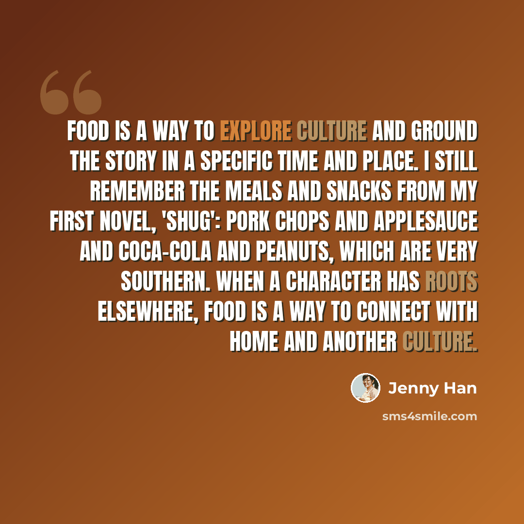 “Food is a way to explore culture and ground the story in a specific time and place. I still remember the meals and snacks from my first novel, 'Shug': pork chops and applesauce and Coca-Cola and peanuts, which are very Southern. When a character has roots elsewhere, food is a way to connect with…” quote by Jenny Han