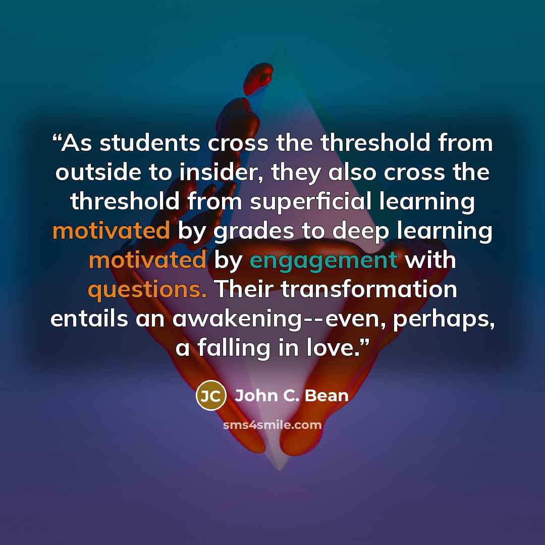 “As students cross the threshold from outside to insider, they also cross the threshold from superficial learning motivated by grades to deep learning motivated by engagement with questions. Their transformation entails an awakening--even, perhaps, a falling in love.” quote by John C. Bean