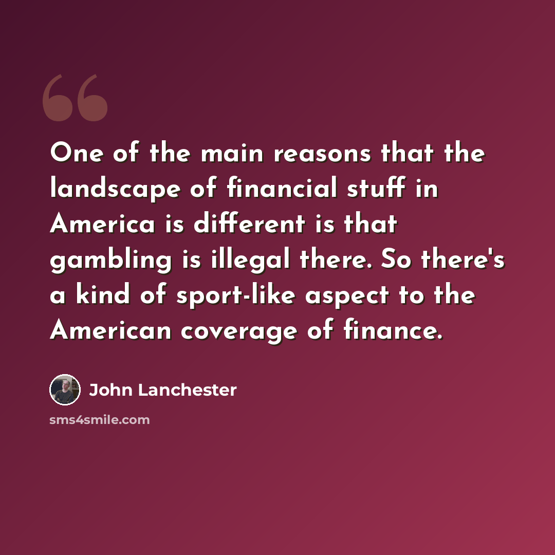 “One of the main reasons that the landscape of financial stuff in America is different is that gambling is illegal there. So there's a kind of sport-like aspect to the American coverage of finance.” quote by John Lanchester