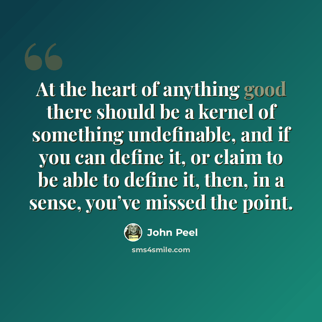 “At the heart of anything good there should be a kernel of something undefinable, and if you can define it, or claim to be able to define it, then, in a sense, you’ve missed the point.” quote by John Peel