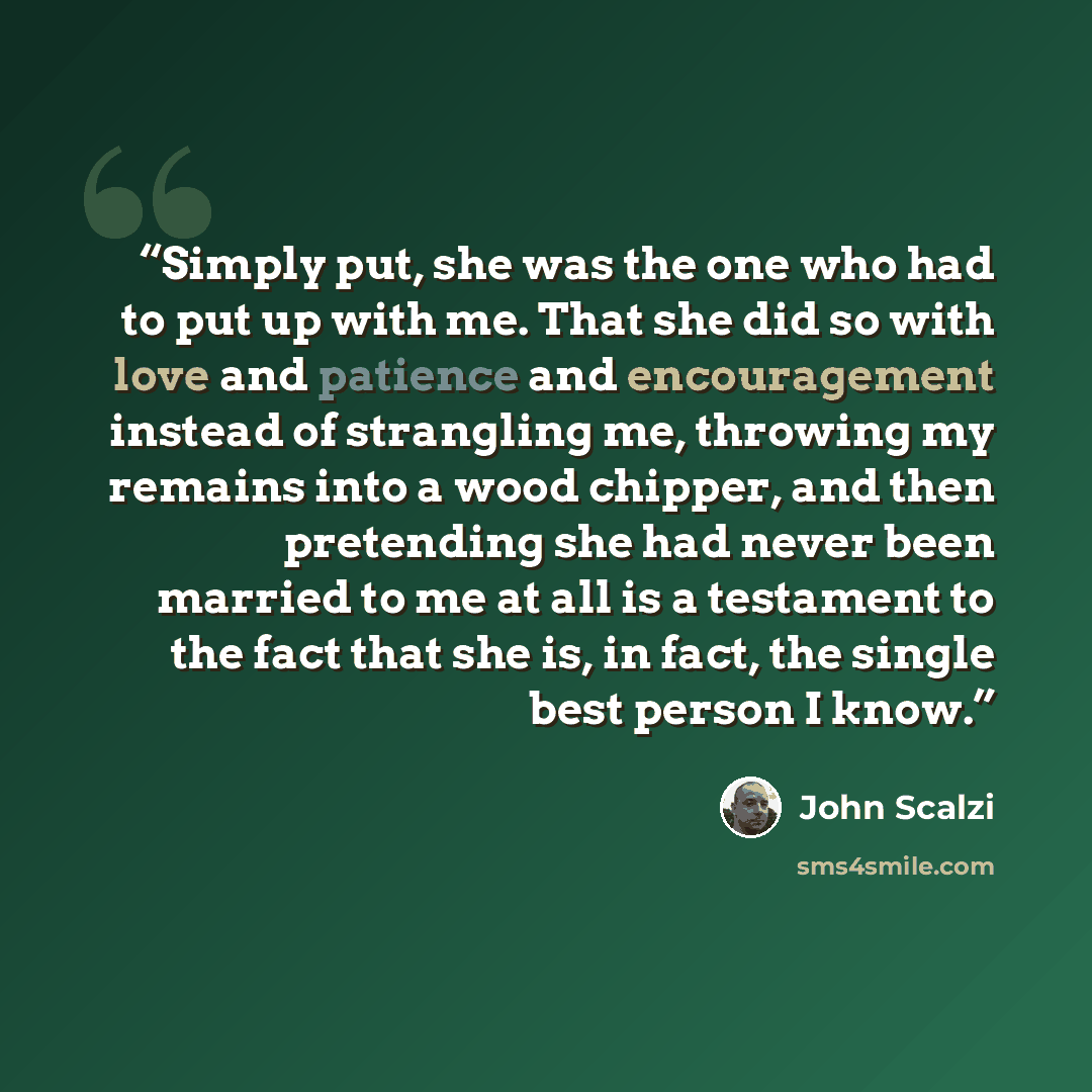 “Simply put, she was the one who had to put up with me. That she did so with love and patience and encouragement instead of strangling me, throwing my remains into a wood chipper, and then pretending she had never been married to me at all is a testament to the fact that she is, in fact, the single…” quote by John Scalzi