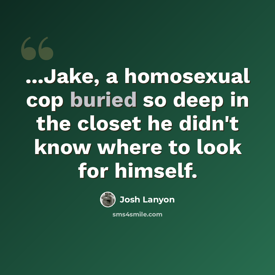 “...Jake, a homosexual cop buried so deep in the closet he didn't know where to look for himself.” quote by Josh Lanyon