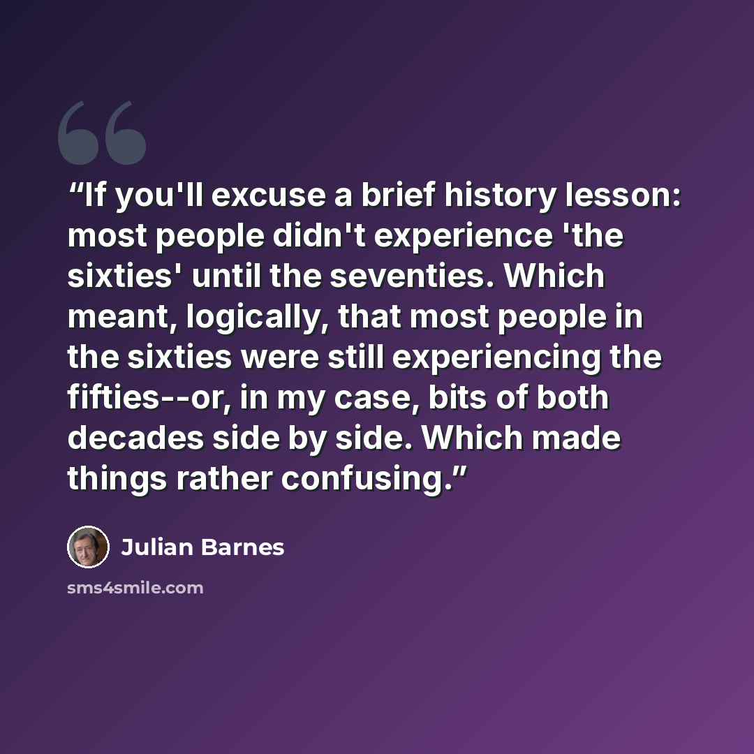 “If you'll excuse a brief history lesson: most people didn't experience 'the sixties' until the seventies. Which meant, logically, that most people in the sixties were still experiencing the fifties--or, in my case, bits of both decades side by side. Which made things rather confusing.” quote by Julian Barnes