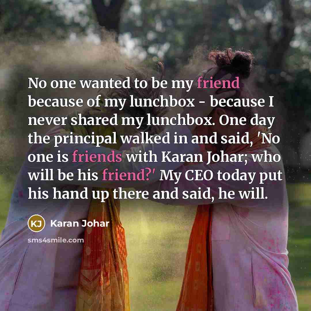 “No one wanted to be my friend because of my lunchbox - because I never shared my lunchbox. One day the principal walked in and said, 'No one is friends with Karan Johar; who will be his friend?' My CEO today put his hand up there and said, he will.” quote by Karan Johar