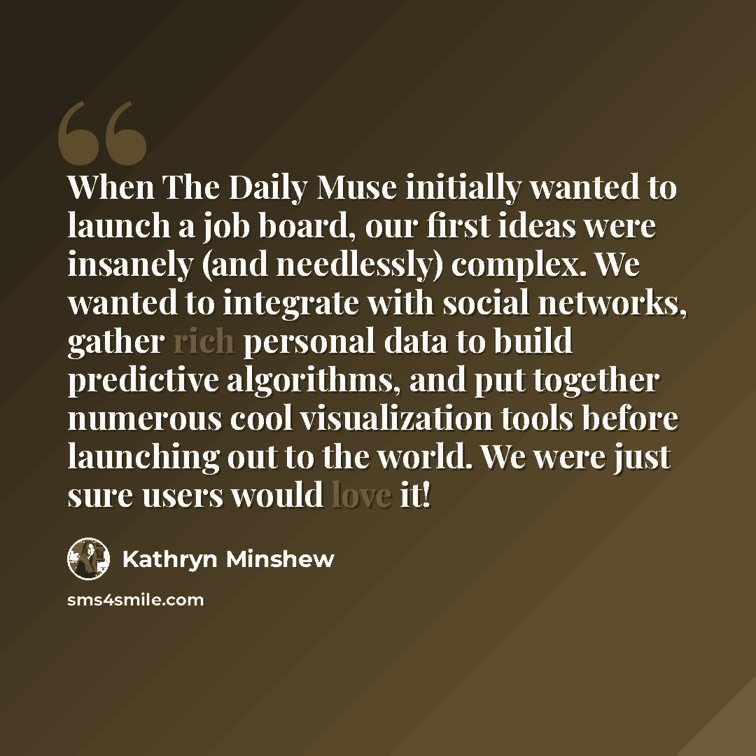 “When The Daily Muse initially wanted to launch a job board, our first ideas were insanely (and needlessly) complex. We wanted to integrate with social networks, gather rich personal data to build predictive algorithms, and put together numerous cool visualization tools before launching out to the…” quote by Kathryn Minshew