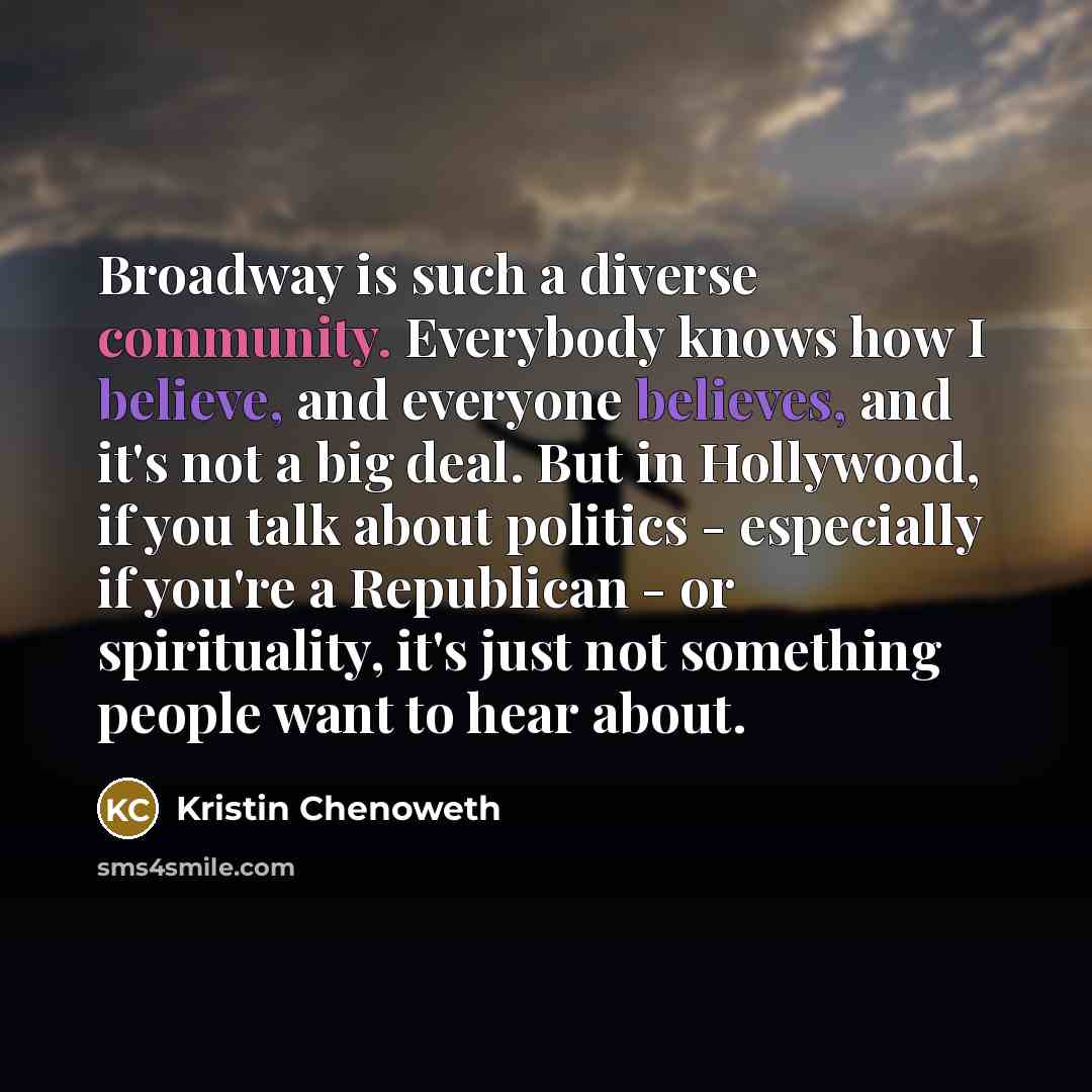 “Broadway is such a diverse community. Everybody knows how I believe, and everyone believes, and it's not a big deal. But in Hollywood, if you talk about politics - especially if you're a Republican - or spirituality, it's just not something people want to hear about.” quote by Kristin Chenoweth