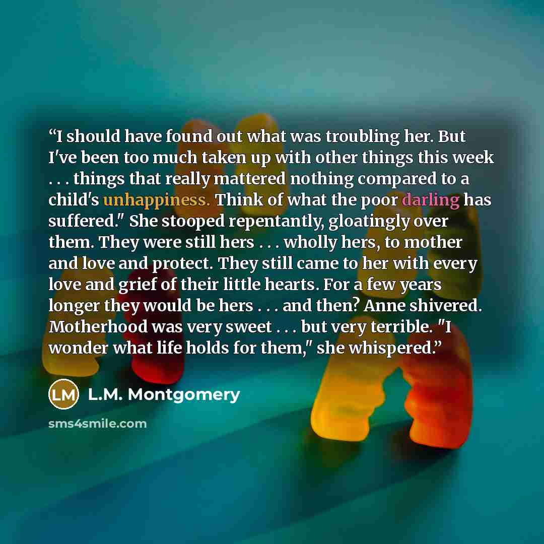 “I should have found out what was troubling her. But I've been too much taken up with other things this week . . . things that really mattered nothing compared to a child's unhappiness. Think of what the poor darling has suffered." She stooped repentantly, gloatingly over them. They were still hers…” quote by L.M. Montgomery