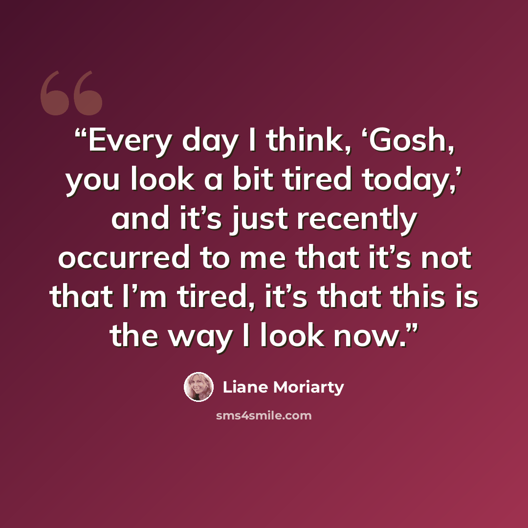 “Every day I think, ‘Gosh, you look a bit tired today,’ and it’s just recently occurred to me that it’s not that I’m tired, it’s that this is the way I look now.” quote by Liane Moriarty