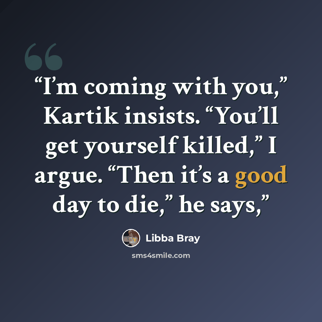 “I’m coming with you,” Kartik insists. “You’ll get yourself killed,” I argue. “Then it’s a good day to die,” he says,” quote by Libba Bray