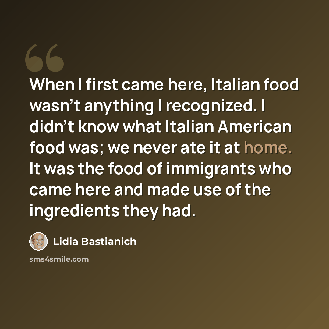 “When I first came here, Italian food wasn't anything I recognized. I didn't know what Italian American food was; we never ate it at home. It was the food of immigrants who came here and made use of the ingredients they had.” quote by Lidia Bastianich