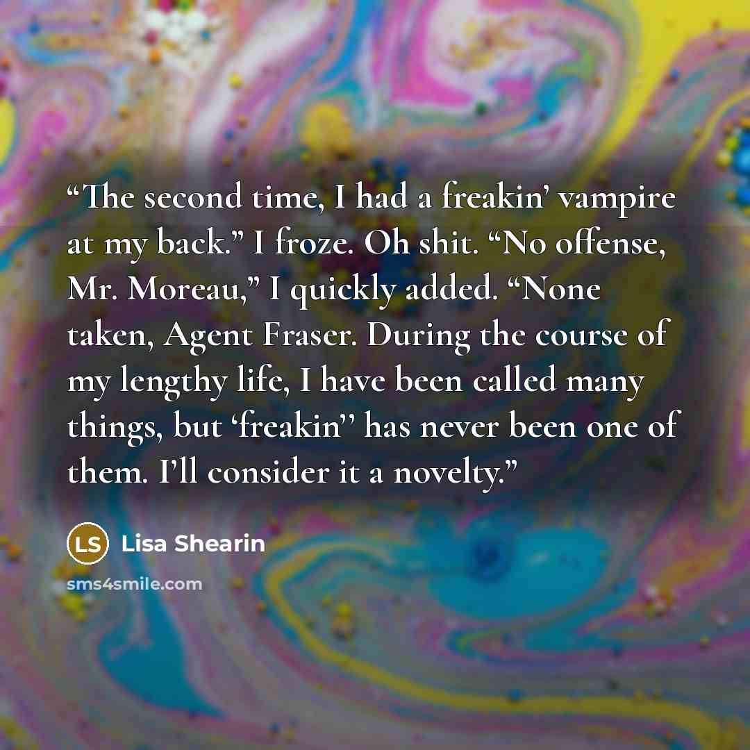 “The second time, I had a freakin’ vampire at my back.” I froze. Oh shit. “No offense, Mr. Moreau,” I quickly added. “None taken, Agent Fraser. During the course of my lengthy life, I have been called many things, but ‘freakin’’ has never been one of them. I’ll consider it a novelty.” quote by Lisa Shearin